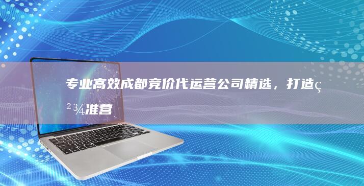 专业高效：成都竞价代运营公司精选，打造精准营销与卓越效果！